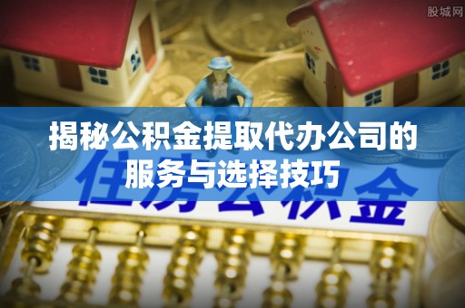 右江揭秘公积金提取代办公司的服务与选择技巧