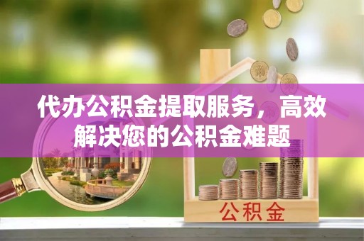 右江代办公积金提取服务，高效解决您的公积金难题