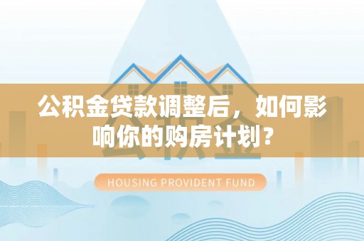 右江公积金贷款调整后，如何影响你的购房计划？