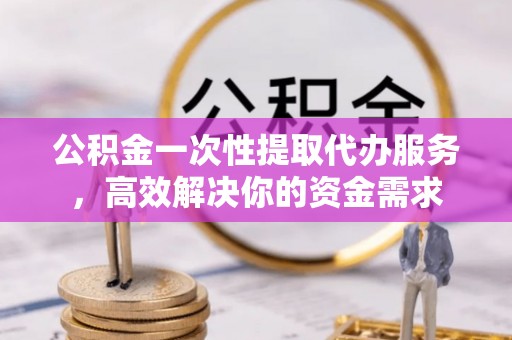 右江公积金一次性提取代办服务，高效解决你的资金需求