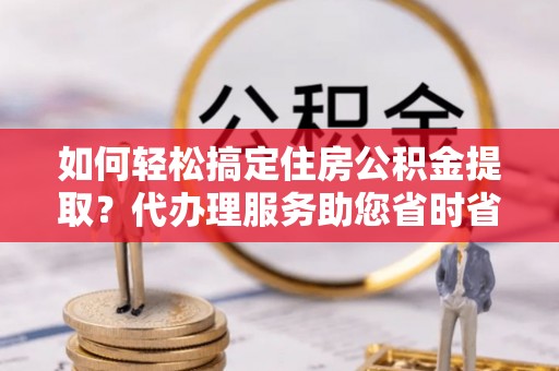 右江如何轻松搞定住房公积金提取？代办理服务助您省时省力
