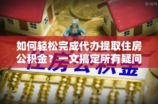 右江如何轻松完成代办提取住房公积金？一文搞定所有疑问