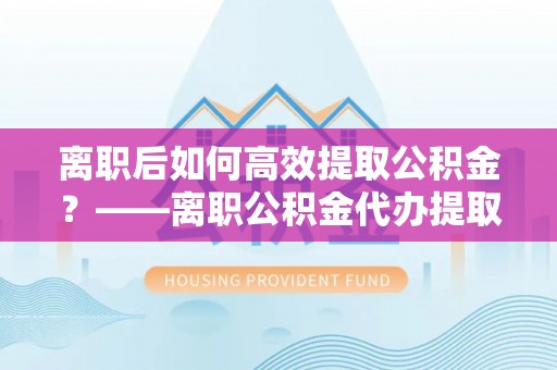 右江离职后如何高效提取公积金？——离职公积金代办提取全流程解析