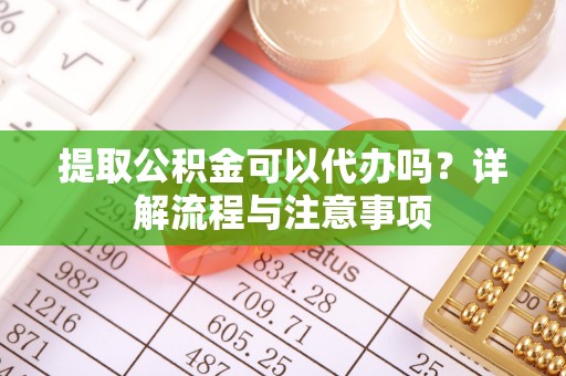 右江提取公积金可以代办吗？详解流程与注意事项