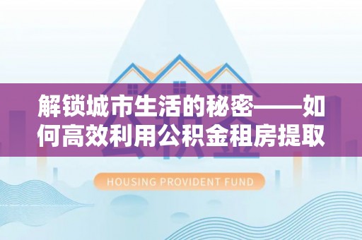 右江解锁城市生活的秘密——如何高效利用公积金租房提取政策优化居住体验