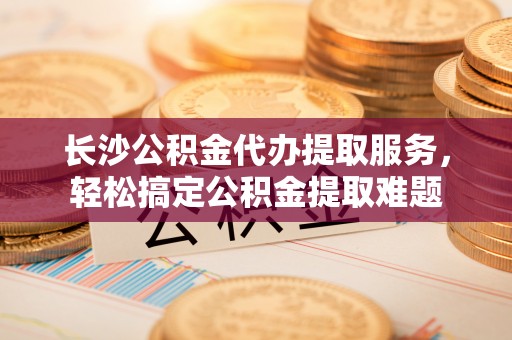 右江长沙公积金代办提取服务，轻松搞定公积金提取难题