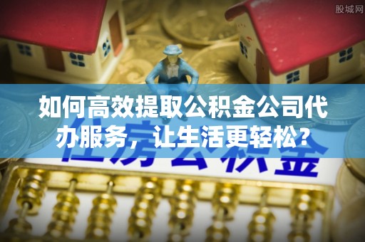 右江如何高效提取公积金公司代办服务，让生活更轻松？