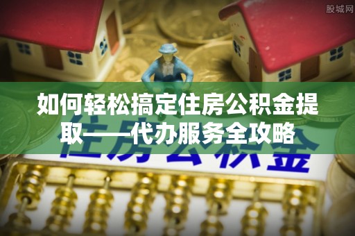 右江如何轻松搞定住房公积金提取——代办服务全攻略