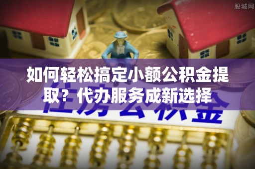 右江如何轻松搞定小额公积金提取？代办服务成新选择