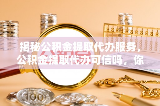 右江揭秘公积金提取代办服务，公积金提取代办可信吗，你需要知道的真相