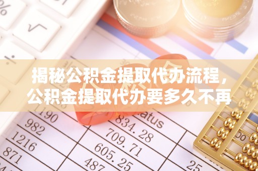 右江揭秘公积金提取代办流程，公积金提取代办要多久不再是谜题