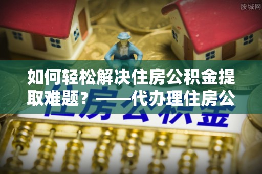 右江如何轻松解决住房公积金提取难题？——代办理住房公积金提取服务解析