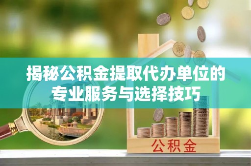右江揭秘公积金提取代办单位的专业服务与选择技巧