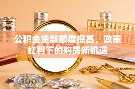右江公积金贷款额度提高，政策红利下的购房新机遇
