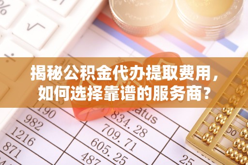 右江揭秘公积金代办提取费用，如何选择靠谱的服务商？