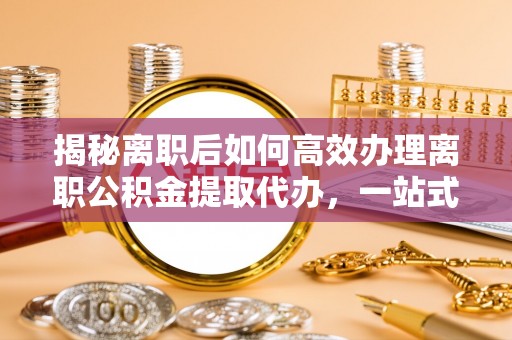 右江揭秘离职后如何高效办理离职公积金提取代办，一站式服务全解析