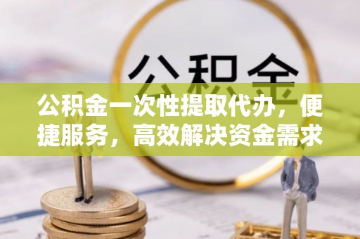 右江公积金一次性提取代办，便捷服务，高效解决资金需求