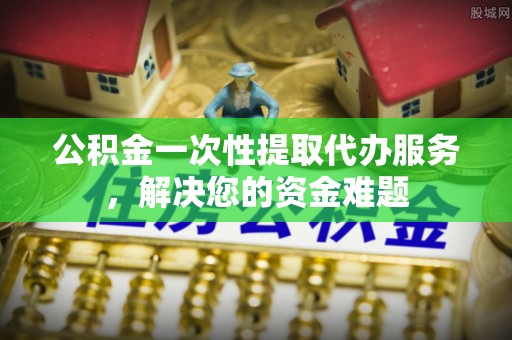 右江公积金一次性提取代办服务，解决您的资金难题