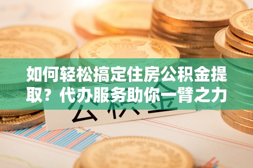 右江如何轻松搞定住房公积金提取？代办服务助你一臂之力