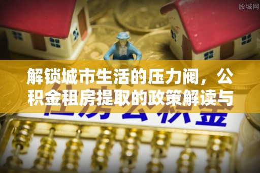 右江解锁城市生活的压力阀，公积金租房提取的政策解读与实践指南