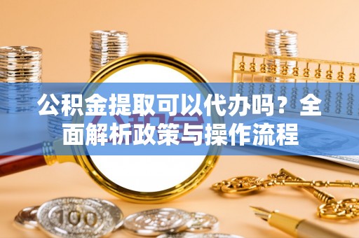右江公积金提取可以代办吗？全面解析政策与操作流程