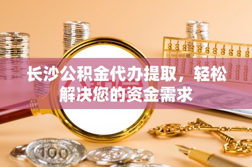 右江长沙公积金代办提取，轻松解决您的资金需求