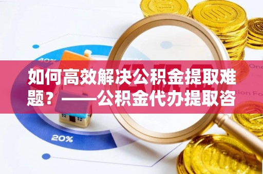 右江如何高效解决公积金提取难题？——公积金代办提取咨询服务全解析