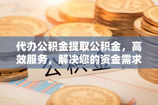 右江代办公积金提取公积金，高效服务，解决您的资金需求