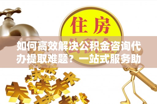右江如何高效解决公积金咨询代办提取难题？一站式服务助您轻松搞定