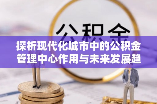右江探析现代化城市中的公积金管理中心作用与未来发展趋势