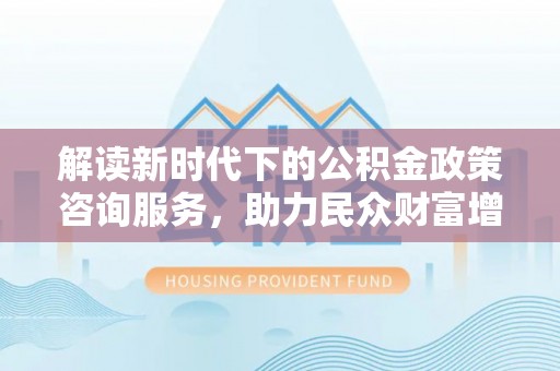 右江解读新时代下的公积金政策咨询服务，助力民众财富增值与安居梦想