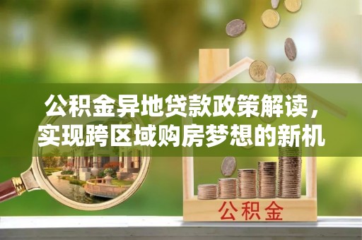 右江公积金异地贷款政策解读，实现跨区域购房梦想的新机遇