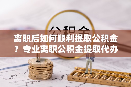 右江离职后如何顺利提取公积金？专业离职公积金提取代办服务指南