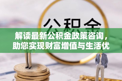 右江解读最新公积金政策咨询，助您实现财富增值与生活优化