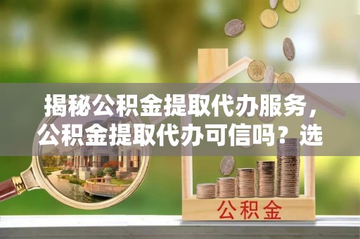 右江揭秘公积金提取代办服务，公积金提取代办可信吗？选择前你需要知道的真相