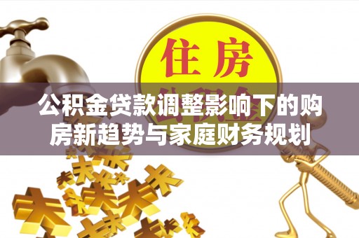 右江公积金贷款调整影响下的购房新趋势与家庭财务规划