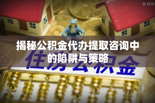 右江揭秘公积金代办提取咨询中的陷阱与策略