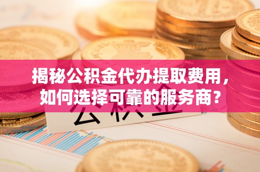 右江揭秘公积金代办提取费用，如何选择可靠的服务商？