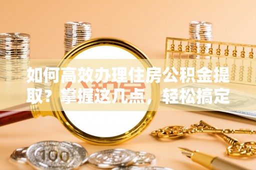 右江如何高效办理住房公积金提取？掌握这几点，轻松搞定！