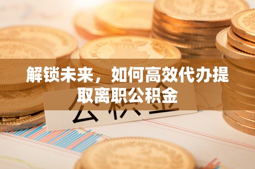 右江解锁未来，如何高效代办提取离职公积金