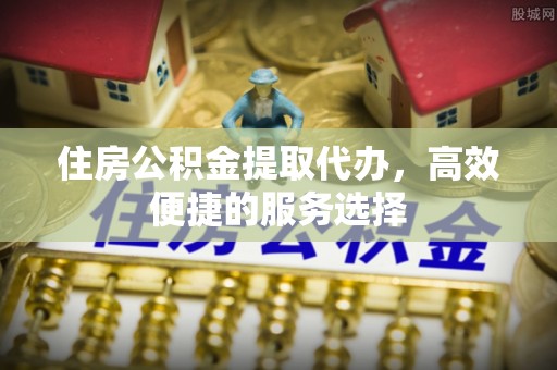 右江住房公积金提取代办，高效便捷的服务选择