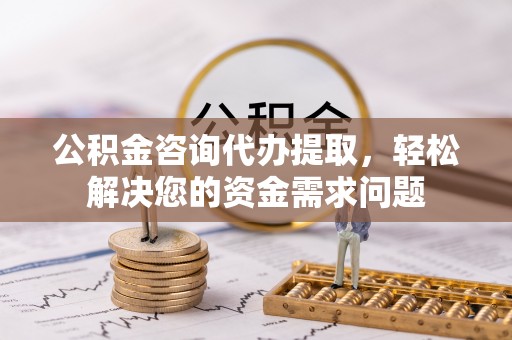 右江公积金咨询代办提取，轻松解决您的资金需求问题