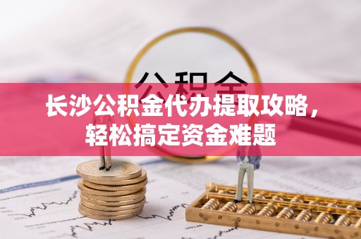 右江长沙公积金代办提取攻略，轻松搞定资金难题