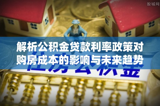 右江解析公积金贷款利率政策对购房成本的影响与未来趋势