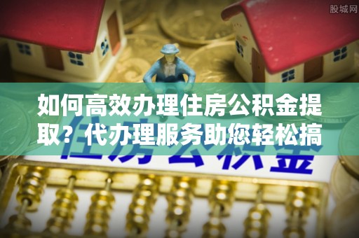 右江如何高效办理住房公积金提取？代办理服务助您轻松搞定