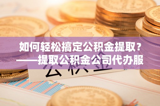 右江如何轻松搞定公积金提取？——提取公积金公司代办服务全解析
