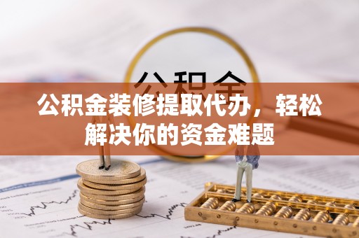 右江公积金装修提取代办，轻松解决你的资金难题