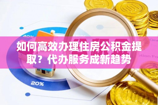 右江如何高效办理住房公积金提取？代办服务成新趋势