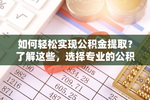 右江如何轻松实现公积金提取？了解这些，选择专业的公积金提取代办服务