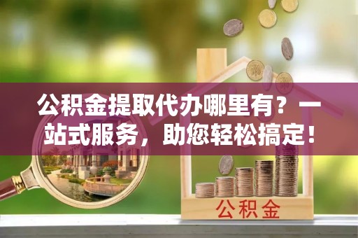右江公积金提取代办哪里有？一站式服务，助您轻松搞定！